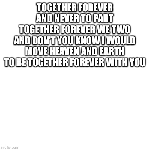 Blank Transparent Square | TOGETHER FOREVER AND NEVER TO PART
TOGETHER FOREVER WE TWO
AND DON'T YOU KNOW I WOULD MOVE HEAVEN AND EARTH
TO BE TOGETHER FOREVER WITH YOU | image tagged in memes,blank transparent square | made w/ Imgflip meme maker