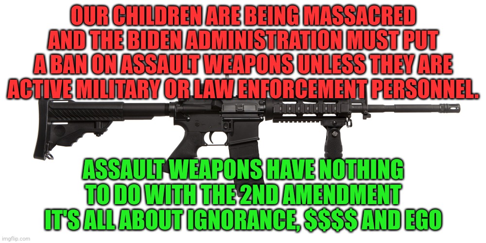 AR-15 assault rifle weapon killer murderer | OUR CHILDREN ARE BEING MASSACRED AND THE BIDEN ADMINISTRATION MUST PUT A BAN ON ASSAULT WEAPONS UNLESS THEY ARE ACTIVE MILITARY OR LAW ENFORCEMENT PERSONNEL. ASSAULT WEAPONS HAVE NOTHING TO DO WITH THE 2ND AMENDMENT IT'S ALL ABOUT IGNORANCE, $$$$ AND EGO | image tagged in ar-15 assault rifle weapon killer murderer | made w/ Imgflip meme maker