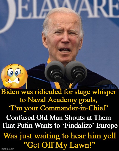 Embarrassing! Jill, you had ONE job & you blew it in favor of your own selfish aspirations. | Biden was ridiculed for stage whisper 
to Naval Academy grads, 
‘I’m your Commander-in-Chief’; Confused Old Man Shouts at Them 
That Putin Wants to ‘Findalize’ Europe; Was just waiting to hear him yell
"Get Off My Lawn!" | image tagged in politics,joe biden,confused confusing confusion,embarrassing,get off my lawn | made w/ Imgflip meme maker