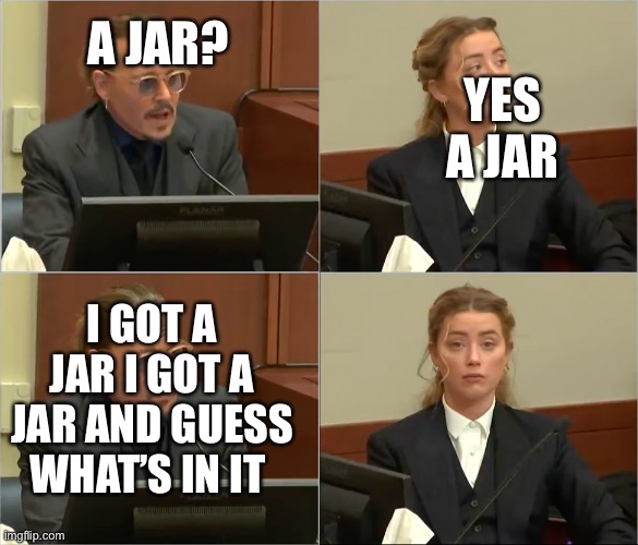 Depp Heard | YES A JAR; A JAR? I GOT A JAR I GOT A JAR AND GUESS WHAT’S IN IT | image tagged in depp heard | made w/ Imgflip meme maker
