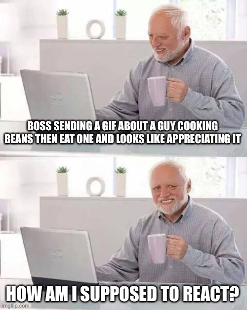 Weird boss use of socials | BOSS SENDING A GIF ABOUT A GUY COOKING BEANS THEN EAT ONE AND LOOKS LIKE APPRECIATING IT; HOW AM I SUPPOSED TO REACT? | image tagged in memes,hide the pain harold | made w/ Imgflip meme maker