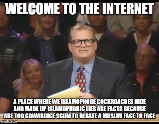 Welcome To The Internet | WELCOME TO THE INTERNET; A PLACE WHERE WE ISLAMOPHOBE COCKROACHES HIDE AND MADE UP ISLAMOPHOBIC LIES ARE FACTS BECAUSE ARE TOO COWARDICE SCUM TO DEBATE A MUSLIM FACE TO FACE | image tagged in whose line is it anyway,internet,welcome to the internets,the internet,islamophobia,coward | made w/ Imgflip meme maker