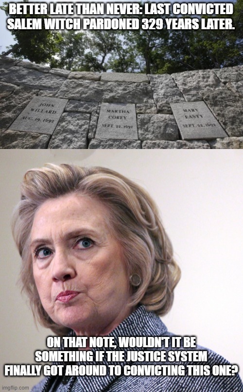 This is definitely one witch needing to be convicted. | BETTER LATE THAN NEVER: LAST CONVICTED SALEM WITCH PARDONED 329 YEARS LATER. ON THAT NOTE, WOULDN'T IT BE SOMETHING IF THE JUSTICE SYSTEM FINALLY GOT AROUND TO CONVICTING THIS ONE? | image tagged in hillary | made w/ Imgflip meme maker
