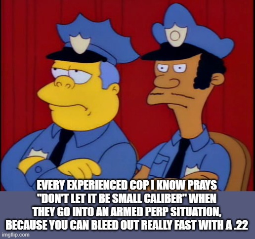 The Simpsons Cops not Happy | EVERY EXPERIENCED COP I KNOW PRAYS "DON'T LET IT BE SMALL CALIBER" WHEN THEY GO INTO AN ARMED PERP SITUATION, BECAUSE YOU CAN BLEED OUT REAL | image tagged in the simpsons cops not happy | made w/ Imgflip meme maker