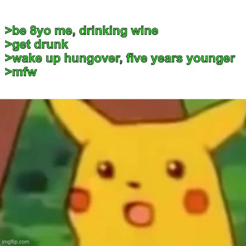 Surprised Picachu | >be 8yo me, drinking wine
>get drunk
>wake up hungover, five years younger
>mfw | image tagged in surprised picachu | made w/ Imgflip meme maker
