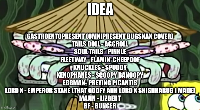 b dg | IDEA; GASTROENTOPRESENT (OMNIPRESENT BUGSNAX COVER)
TAILS DOLL - AGGROLL
SOUL TAILS - PINKLE
FLEETWAY - FLAMIN' CHEEPOOF
KNUCKLES - SPUDDY
XENOPHANES - SCOOPY BANOOPY
EGGMAN- PREYING PICANTIS
LORD X - EMPEROR STAKE (THAT GOOFY AHH LORD X SHISHKABUG I MADE)
MAJIN - LIZBERT
BF - BUNGER | made w/ Imgflip meme maker