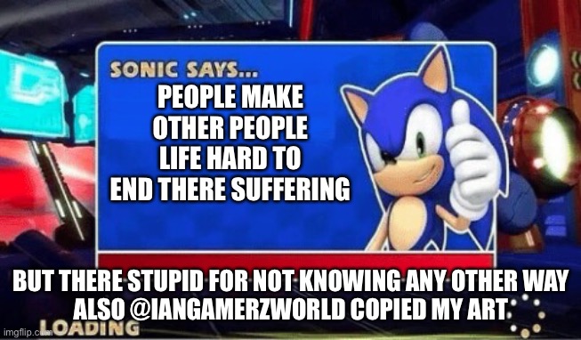 Sonic Says | PEOPLE MAKE OTHER PEOPLE LIFE HARD TO END THERE SUFFERING; BUT THERE STUPID FOR NOT KNOWING ANY OTHER WAY
ALSO @IANGAMERZWORLD COPIED MY ART | image tagged in sonic says | made w/ Imgflip meme maker