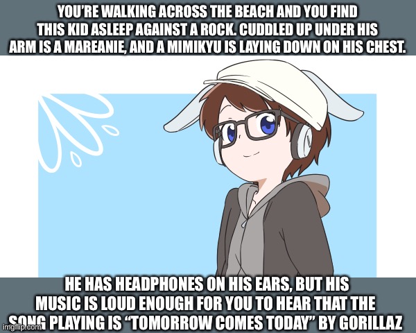 Pokémon Sun and Moon rp! | YOU’RE WALKING ACROSS THE BEACH AND YOU FIND THIS KID ASLEEP AGAINST A ROCK. CUDDLED UP UNDER HIS ARM IS A MAREANIE, AND A MIMIKYU IS LAYING DOWN ON HIS CHEST. HE HAS HEADPHONES ON HIS EARS, BUT HIS MUSIC IS LOUD ENOUGH FOR YOU TO HEAR THAT THE SONG PLAYING IS “TOMORROW COMES TODAY” BY GORILLAZ | made w/ Imgflip meme maker