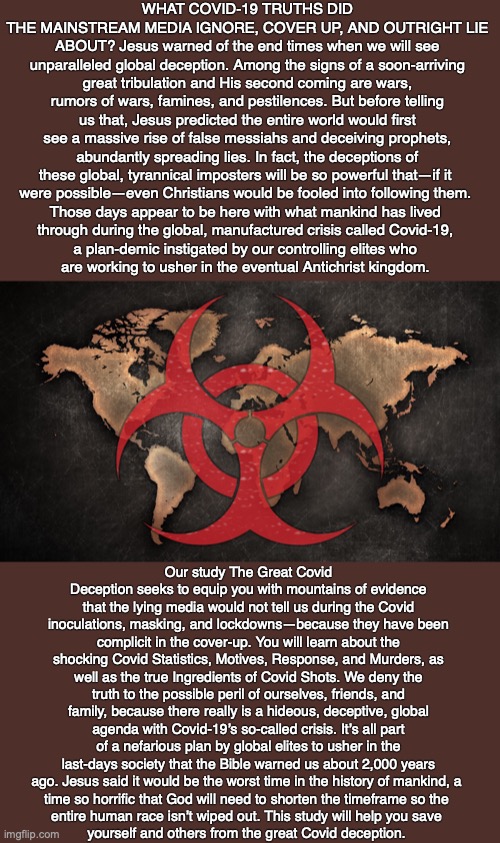 WHAT COVID-19 TRUTHS DID THE MAINSTREAM MEDIA IGNORE, COVER UP, AND OUTRIGHT LIE ABOUT? Jesus warned of the end times when we will see unparalleled global deception. Among the signs of a soon-arriving great tribulation and His second coming are wars, rumors of wars, famines, and pestilences. But before telling us that, Jesus predicted the entire world would first see a massive rise of false messiahs and deceiving prophets, abundantly spreading lies. In fact, the deceptions of these global, tyrannical imposters will be so powerful that—if it 
were possible—even Christians would be fooled into following them. 
Those days appear to be here with what mankind has lived 
through during the global, manufactured crisis called Covid-19, 
a plan-demic instigated by our controlling elites who 
are working to usher in the eventual Antichrist kingdom. Our study The Great Covid Deception seeks to equip you with mountains of evidence that the lying media would not tell us during the Covid inoculations, masking, and lockdowns—because they have been complicit in the cover-up. You will learn about the shocking Covid Statistics, Motives, Response, and Murders, as well as the true Ingredients of Covid Shots. We deny the truth to the possible peril of ourselves, friends, and family, because there really is a hideous, deceptive, global agenda with Covid-19’s so-called crisis. It’s all part of a nefarious plan by global elites to usher in the last-days society that the Bible warned us about 2,000 years ago. Jesus said it would be the worst time in the history of mankind, a 
time so horrific that God will need to shorten the timeframe so the 
entire human race isn’t wiped out. This study will help you save 
yourself and others from the great Covid deception. | image tagged in covid,fake news,poison,vaccine,deception,control | made w/ Imgflip meme maker