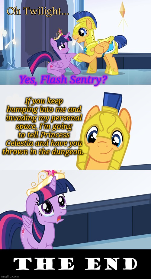 Worst romantic moment ever | Yes, Flash Sentry? If you keep bumping into me and invading my personal space, I'm going to tell Princess Celestia and have you thrown in the dungeon. | image tagged in twilight sparkle,flash sentry,mlp,meet cute,but why why would you do that | made w/ Imgflip meme maker