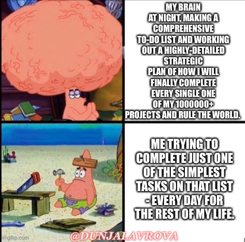 ADHD brain | MY BRAIN AT NIGHT, MAKING A COMPREHENSIVE TO-DO LIST AND WORKING OUT A HIGHLY-DETAILED STRATEGIC PLAN OF HOW I WILL FINALLY COMPLETE EVERY SINGLE ONE OF MY 1000000+ PROJECTS AND RULE THE WORLD. ME TRYING TO COMPLETE JUST ONE OF THE SIMPLEST TASKS ON THAT LIST - EVERY DAY FOR THE REST OF MY LIFE. @DUNJALAVROVA | image tagged in patrick big brain | made w/ Imgflip meme maker