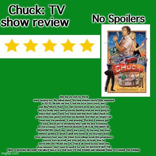 Chuck: TV Show Review | Chuck: TV show review; No Spoilers; One day me and my friend were hanging out. We talked about "the new shazam movie"(this happened in 2019). He told me that it had the actor from chuck, and I was like,"What's that?." Ok, fast forward some time later and me and my family were having trouble deciding what we were going to watch that night. I said, "my friend said this show called chuck on prime video was good," and then we decided. And then we binged that show over the pandemic. It was amazing. The first 4 seasons get 5 stars. And if you're wondering why i said the first 4 seasons, it's for a reason. DON'T WATCH SEASON 5 OR ELSE YOU MIGHT BE DISSAPOINTED. (don't say i didn't warn you.)  By the way, this show, without spoilers, is about a geek who works at the buymore store (that universe's best buy.) his friend from collage sends him government secrets from an email, and they get into his brain. Now he works with the FBI and the CIA. That is all i want to say about the show because i don't want to spoil it for you. GO WATCH IT BUT THE FIRST 4 SEASONS BECAUSE YOU MIGHT WALK ALL THE WAY TO THE STUDIO AND DEMAND THEM TO CHANGE THE ENDING! | image tagged in memes,blank transparent square | made w/ Imgflip meme maker