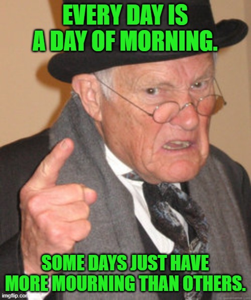 Back In My Day Meme | EVERY DAY IS A DAY OF MORNING. SOME DAYS JUST HAVE MORE MOURNING THAN OTHERS. | image tagged in memes,back in my day | made w/ Imgflip meme maker