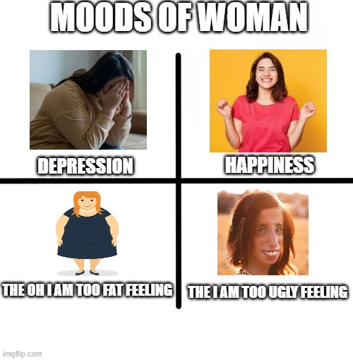 Moods of woman |  MOODS OF WOMAN; DEPRESSION; HAPPINESS; THE OH I AM TOO FAT FEELING; THE I AM TOO UGLY FEELING | image tagged in memes,blank starter pack,mood,woman,funny memes | made w/ Imgflip meme maker