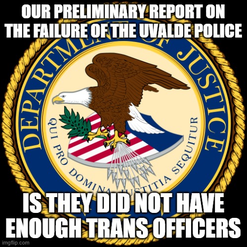 the purely political dept of injustice | OUR PRELIMINARY REPORT ON THE FAILURE OF THE UVALDE POLICE; IS THEY DID NOT HAVE ENOUGH TRANS OFFICERS | image tagged in department of justice | made w/ Imgflip meme maker