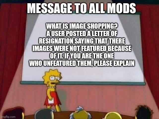 We lost a follower to this. Explain. | MESSAGE TO ALL MODS; WHAT IS IMAGE SHOPPING? A USER POSTED A LETTER OF RESIGNATION SAYING THAT THERE IMAGES WERE NOT FEATURED BECAUSE OF IT. IF YOU ARE THE ONE WHO UNFEATURED THEM, PLEASE EXPLAIN | image tagged in lisa simpson speech | made w/ Imgflip meme maker