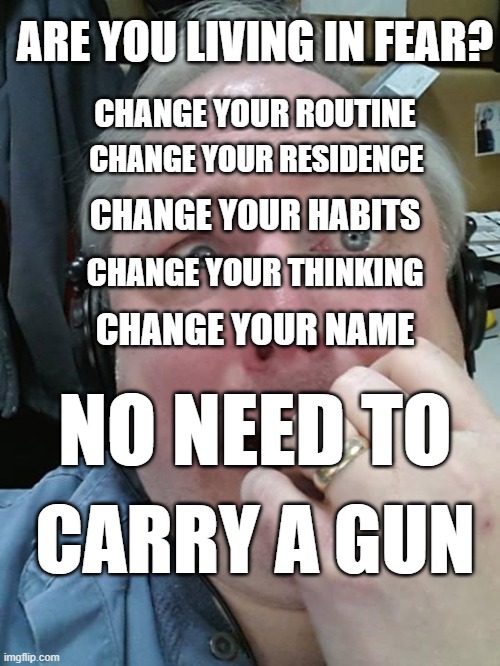 Living in fear? |  ARE YOU LIVING IN FEAR? CHANGE YOUR ROUTINE; CHANGE YOUR RESIDENCE; CHANGE YOUR HABITS; CHANGE YOUR THINKING; CHANGE YOUR NAME; NO NEED TO; CARRY A GUN | image tagged in paranoid fear guy,change,fear | made w/ Imgflip meme maker