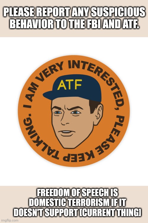 ATF | PLEASE REPORT ANY SUSPICIOUS BEHAVIOR TO THE FBI AND ATF. FREEDOM OF SPEECH IS DOMESTIC TERRORISM IF IT DOESN'T SUPPORT [CURRENT THING] | image tagged in atf | made w/ Imgflip meme maker