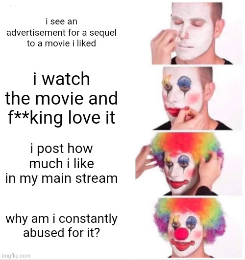 bc i post about it 24/7 | i see an advertisement for a sequel to a movie i liked; i watch the movie and f**king love it; i post how much i like in my main stream; why am i constantly abused for it? | image tagged in memes,clown applying makeup | made w/ Imgflip meme maker