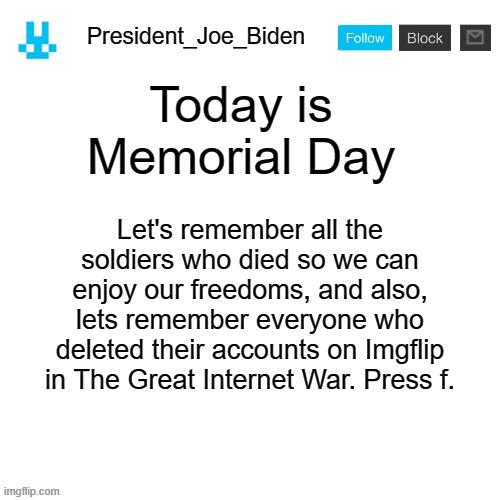 President_Joe_Biden announcement template with blue bunny icon | Today is Memorial Day; Let's remember all the soldiers who died so we can enjoy our freedoms, and also, lets remember everyone who deleted their accounts on Imgflip in The Great Internet War. Press f. | image tagged in president_joe_biden announcement template with blue bunny icon,memes,president_joe_biden,military | made w/ Imgflip meme maker