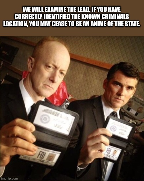 FBI | WE WILL EXAMINE THE LEAD. IF YOU HAVE CORRECTLY IDENTIFIED THE KNOWN CRIMINALS LOCATION, YOU MAY CEASE TO BE AN ANIME OF THE STATE. | image tagged in fbi | made w/ Imgflip meme maker