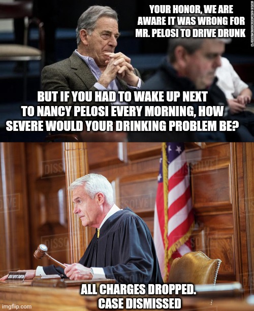 Its not ok.. But I get it | YOUR HONOR, WE ARE AWARE IT WAS WRONG FOR MR. PELOSI TO DRIVE DRUNK; BUT IF YOU HAD TO WAKE UP NEXT TO NANCY PELOSI EVERY MORNING, HOW SEVERE WOULD YOUR DRINKING PROBLEM BE? ALL CHARGES DROPPED. 
CASE DISMISSED | image tagged in pelosi | made w/ Imgflip meme maker