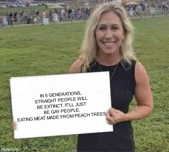 marjorie taylor greene | IN 5 GENERATIONS, STRAIGHT PEOPLE WILL BE EXTINCT. IT'LL JUST BE GAY PEOPLE.
EATING MEAT MADE FROM PEACH TREES. | image tagged in marjorie taylor greene | made w/ Imgflip meme maker