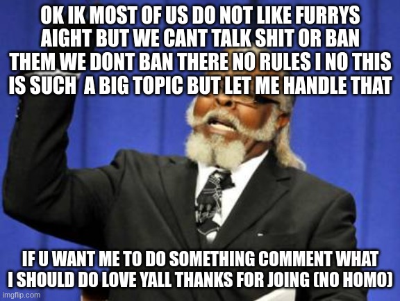 ok | OK IK MOST OF US DO NOT LIKE FURRYS AIGHT BUT WE CANT TALK SHIT OR BAN THEM WE DONT BAN THERE NO RULES I NO THIS IS SUCH  A BIG TOPIC BUT LET ME HANDLE THAT; IF U WANT ME TO DO SOMETHING COMMENT WHAT I SHOULD DO LOVE YALL THANKS FOR JOING (NO HOMO) | image tagged in memes,too damn high | made w/ Imgflip meme maker