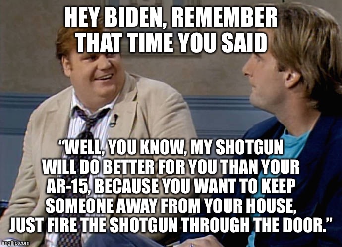 This ignorant buffoon is President. God help us all. | HEY BIDEN, REMEMBER THAT TIME YOU SAID; “WELL, YOU KNOW, MY SHOTGUN WILL DO BETTER FOR YOU THAN YOUR AR-15, BECAUSE YOU WANT TO KEEP SOMEONE AWAY FROM YOUR HOUSE, JUST FIRE THE SHOTGUN THROUGH THE DOOR.” | image tagged in remember that time,biden,shotgun,fire through door | made w/ Imgflip meme maker