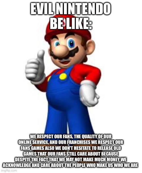 Mario Thumbs Up | EVIL NINTENDO BE LIKE:; WE RESPECT OUR FANS, THE QUALITY OF OUR ONLINE SERVICE, AND OUR FRANCHISES WE RESPECT OUR FANS GAMES ALSO WE DON’T HESITATE TO RELEASE OLD GAMES THAT OUR FANS STILL CARE ABOUT BECAUSE DESPITE THE FACT THAT WE MAY NOT MAKE MUCH MONEY WE ACKNOWLEDGE AND CARE ABOUT THE PEOPLE WHO MAKE US WHO WE ARE | image tagged in mario thumbs up,nintendo | made w/ Imgflip meme maker