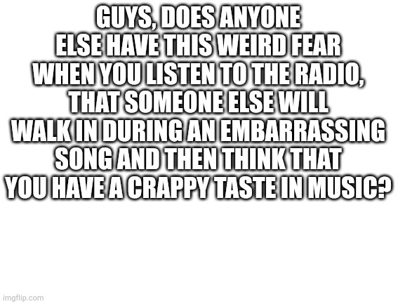 Blank White Template | GUYS, DOES ANYONE ELSE HAVE THIS WEIRD FEAR WHEN YOU LISTEN TO THE RADIO, THAT SOMEONE ELSE WILL WALK IN DURING AN EMBARRASSING SONG AND THEN THINK THAT YOU HAVE A CRAPPY TASTE IN MUSIC? | image tagged in blank white template | made w/ Imgflip meme maker