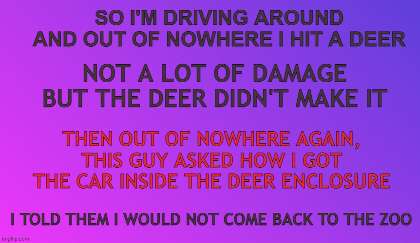 Blank Color | SO I'M DRIVING AROUND AND OUT OF NOWHERE I HIT A DEER; NOT A LOT OF DAMAGE BUT THE DEER DIDN'T MAKE IT; THEN OUT OF NOWHERE AGAIN, THIS GUY ASKED HOW I GOT THE CAR INSIDE THE DEER ENCLOSURE; I TOLD THEM I WOULD NOT COME BACK TO THE ZOO | image tagged in blank color | made w/ Imgflip meme maker