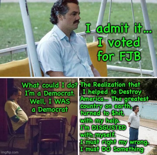 You CAN be forgiven. But You Must Do Something NOW, to help turn it around. Else, we’re doomed | I admit it…
I voted
for FJB; The Realization that
 I helped to Destroy
America… The greatest
country on earth,
turned to $hit,
with my help.
I’m DISGUSTED
with myself.
I must right my wrong.
I must DO Something; What could I do?
I’m a Democrat.
Well, I WAS
a Democrat | image tagged in memes,sad pablo escobar,you said anything would be better,we said u r wrong,cannot deny the evidence,we r all screwed thanks | made w/ Imgflip meme maker