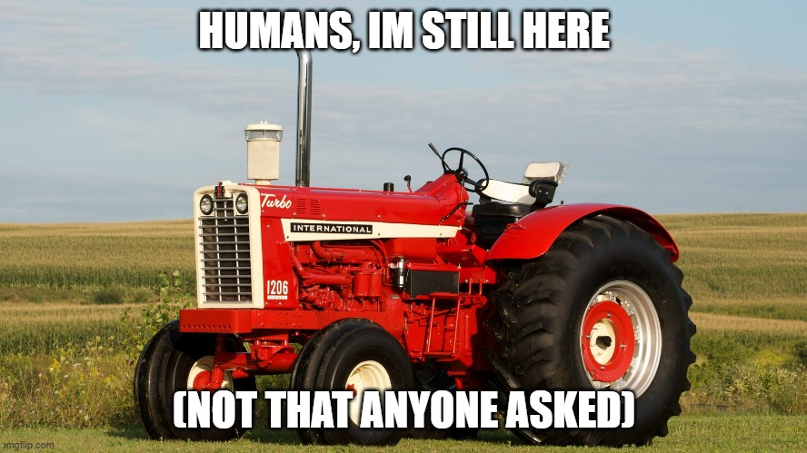 hi | HUMANS, IM STILL HERE; (NOT THAT ANYONE ASKED) | image tagged in tractor | made w/ Imgflip meme maker