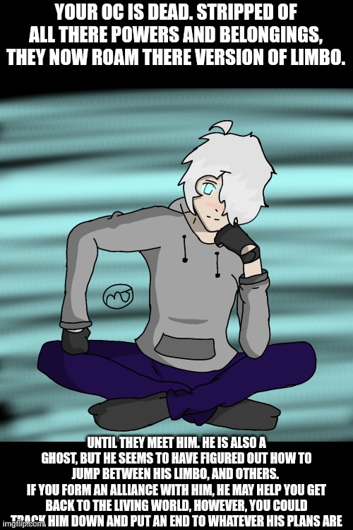 no joke or Bambi OCS please, and stay in your own thread. you may be able to jump between limbos, but not RPs | YOUR OC IS DEAD. STRIPPED OF ALL THERE POWERS AND BELONGINGS, THEY NOW ROAM THERE VERSION OF LIMBO. UNTIL THEY MEET HIM. HE IS ALSO A GHOST, BUT HE SEEMS TO HAVE FIGURED OUT HOW TO JUMP BETWEEN HIS LIMBO, AND OTHERS. 
IF YOU FORM AN ALLIANCE WITH HIM, HE MAY HELP YOU GET BACK TO THE LIVING WORLD, HOWEVER, YOU COULD TRACK HIM DOWN AND PUT AN END TO WHATEVER HIS PLANS ARE | made w/ Imgflip meme maker