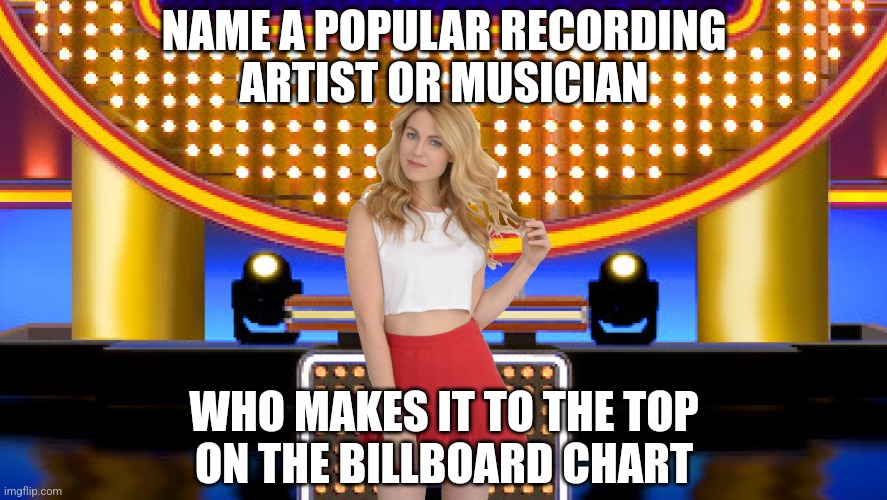 Name a popular recording artist who makes it to the top of the Billboard Chart | NAME A POPULAR RECORDING
ARTIST OR MUSICIAN; WHO MAKES IT TO THE TOP
ON THE BILLBOARD CHART | image tagged in game show,memes,music,billboard,survey says,sarah pribis family feud | made w/ Imgflip meme maker