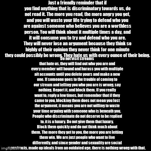 Short version because this is really long: Don't let discriminators get to you. Just block them. Sure, you could say a few thing | Just a friendly reminder that if you find anything that is discriminatory towards us, do not read it. The more you read, the more angry you get, and you will waste your life trying to defend who you are against someone who believes you are a worthless person. You will think about it multiple times a day, and it will consume you to try and defend who you are. They will never lose an argument because they think so highly of their opinion they never think for one minute they could possibly be wrong. They hate us with every ounce of their being. Do not visit streams that hate us, they will find out who you are and every member will hound and harass you with multiple alt accounts until you delete yours and make a new one. If someone goes to the trouble of coming to our stream and telling you who you are is wrong, say nothing. Report it, and block them. If you really want to, reply a few times, but remember that if they came to you, blocking them does not mean you lost the argument, it means you are not willing to waste your time arguing with someone who is beneath you. People who discriminate do not deserve to be replied to, it is a luxury. Do not give them that luxury. Block them quickly and do not think much about them. The more they get to you, the more you are letting them win. We are just people who want to live differently, and since gender and sexuality are social constructs, made up ideals from an outdated age, there is nothing wrong with that. | image tagged in black box | made w/ Imgflip meme maker