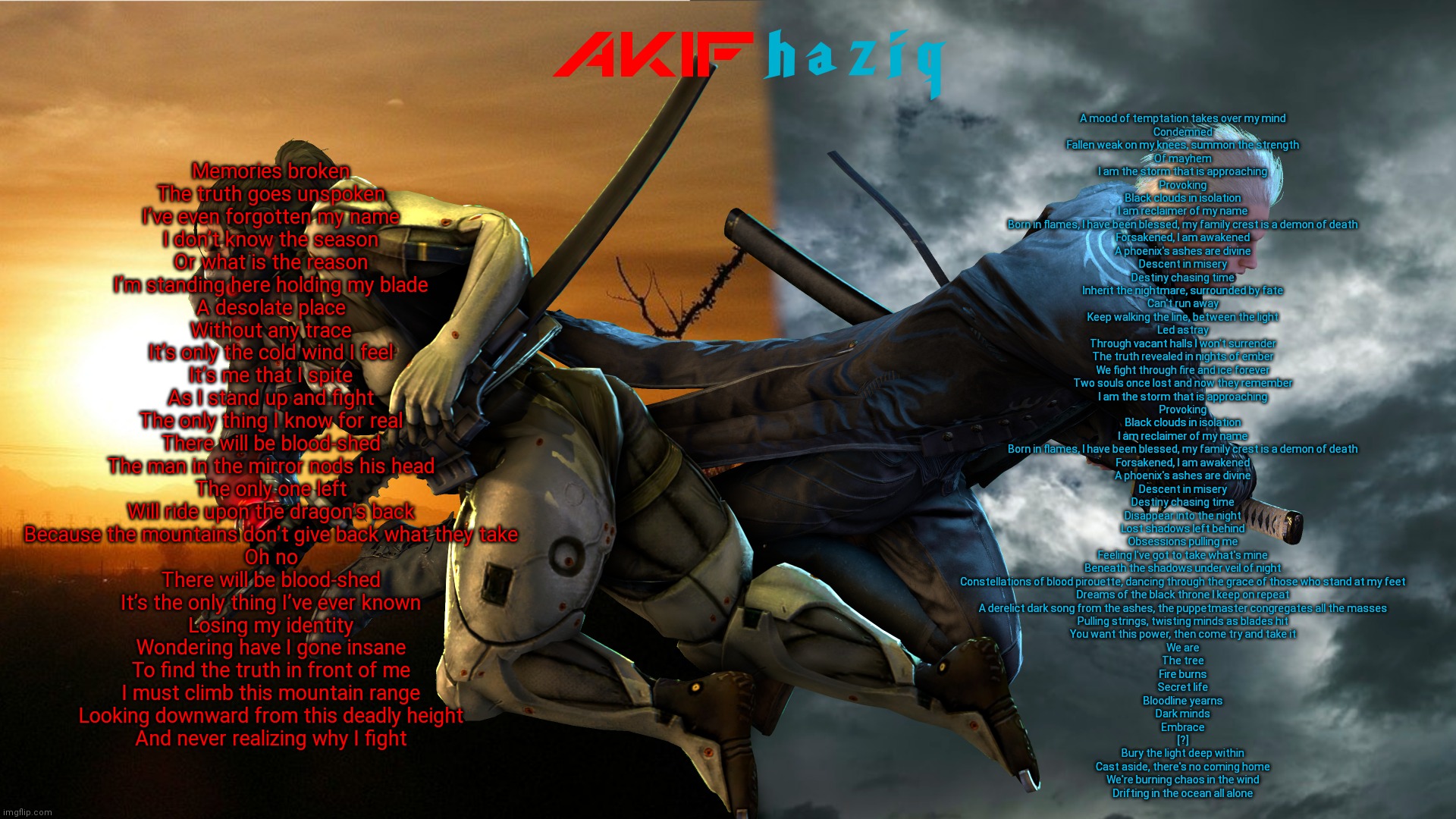 idk | Memories broken
The truth goes unspoken
I’ve even forgotten my name

I don’t know the season
Or what is the reason
I’m standing here holding my blade

A desolate place
Without any trace
It’s only the cold wind I feel

It’s me that I spite
As I stand up and fight
The only thing I know for real

There will be blood-shed
The man in the mirror nods his head

The only one left
Will ride upon the dragon’s back

Because the mountains don’t give back what they take
Oh no
There will be blood-shed
It’s the only thing I’ve ever known

Losing my identity
Wondering have I gone insane
To find the truth in front of me
I must climb this mountain range
Looking downward from this deadly height
And never realizing why I fight; A mood of temptation takes over my mind
Condemned
Fallen weak on my knees, summon the strength
Of mayhem
I am the storm that is approaching
Provoking
Black clouds in isolation
I am reclaimer of my name
Born in flames, I have been blessed, my family crest is a demon of death
Forsakened, I am awakened
A phoenix's ashes are divine
Descent in misery
Destiny chasing time
Inherit the nightmare, surrounded by fate
Can't run away
Keep walking the line, between thе light
Led astray
Through vacant halls I won't surrender
Thе truth revealed in nights of ember
We fight through fire and ice forever
Two souls once lost and now they remember
I am the storm that is approaching
Provoking
Black clouds in isolation
I am reclaimer of my name
Born in flames, I have been blessed, my family crest is a demon of death
Forsakened, I am awakened
A phoenix's ashes are divine
Descent in misery
Destiny chasing time
Disappear into the night
Lost shadows left behind
Obsessions pulling me
Feeling I've got to take what's mine
Beneath the shadows under veil of night
Constellations of blood pirouette, dancing through the grace of those who stand at my feet
Dreams of the black throne I keep on repeat
A derelict dark song from the ashes, the puppetmaster congregates all the masses
Pulling strings, twisting minds as blades hit
You want this power, then come try and take it
We are
The tree
Fire burns
Secret life
Bloodline yearns
Dark minds
Embrace
[?]
Bury the light deep within
Cast aside, there's no coming home
We're burning chaos in the wind
Drifting in the ocean all alone | image tagged in akifhaziq metal gear rising x devil may cry 5 | made w/ Imgflip meme maker