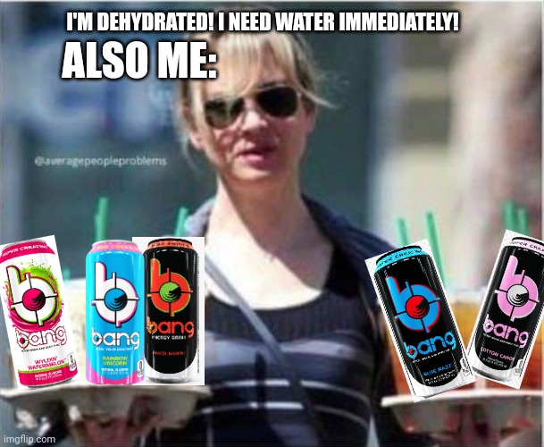 Energy drinks are life. | ALSO ME:; I'M DEHYDRATED! I NEED WATER IMMEDIATELY! | image tagged in energy drinks,bang,starbucks | made w/ Imgflip meme maker