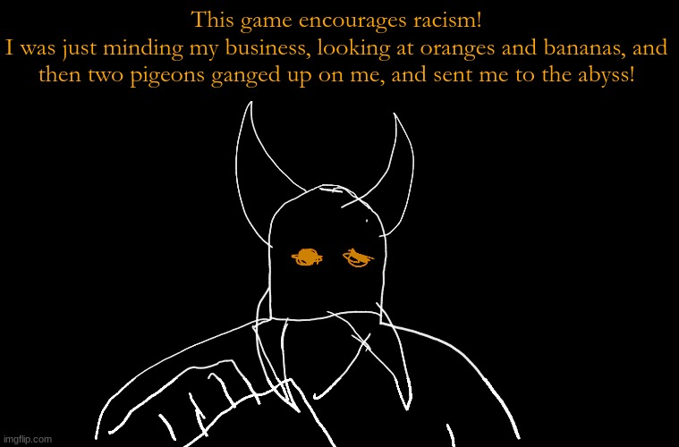 Cry About It Blank | This game encourages racism!
I was just minding my business, looking at oranges and bananas, and then two pigeons ganged up on me, and sent me to the abyss! | image tagged in cry about it blank | made w/ Imgflip meme maker