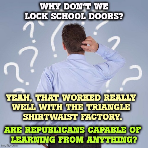 Anything however stupid as long as it doesn't cut into gun lobby profits. | WHY DON'T WE LOCK SCHOOL DOORS? YEAH, THAT WORKED REALLY 
WELL WITH THE TRIANGLE 
SHIRTWAIST FACTORY. ARE REPUBLICANS CAPABLE OF 
LEARNING FROM ANYTHING? | image tagged in mass shootings,gun control,assault weapons,school shootings,dead,children | made w/ Imgflip meme maker