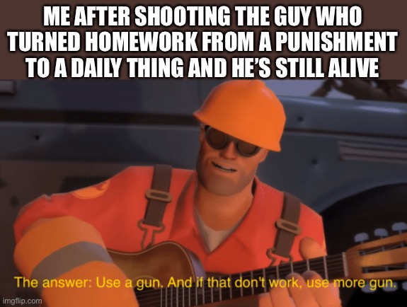 Would anyone else do the same? | ME AFTER SHOOTING THE GUY WHO TURNED HOMEWORK FROM A PUNISHMENT TO A DAILY THING AND HE’S STILL ALIVE | image tagged in the answer use a gun if that doesnt work use more gun | made w/ Imgflip meme maker