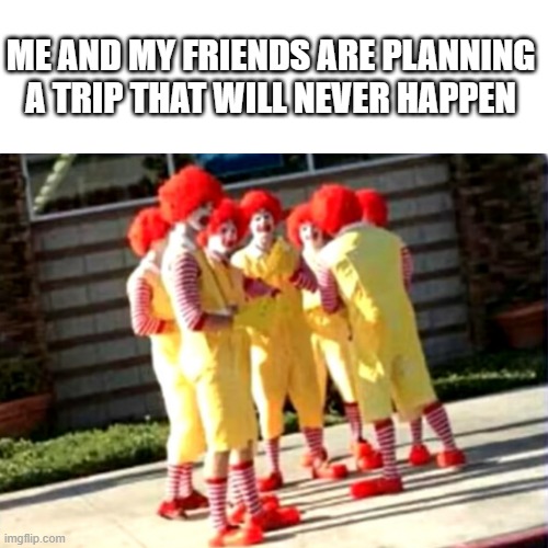 ME AND MY FRIENDS ARE PLANNING A TRIP THAT WILL NEVER HAPPEN | image tagged in clowns | made w/ Imgflip meme maker