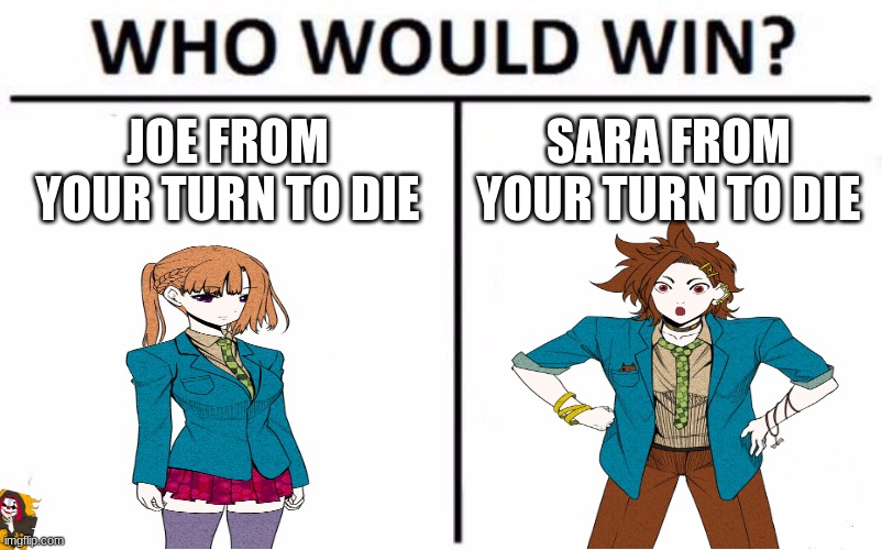 Who Would Win? Meme | JOE FROM YOUR TURN TO DIE; SARA FROM YOUR TURN TO DIE | image tagged in memes,who would win | made w/ Imgflip meme maker