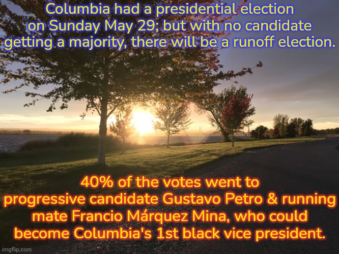 They have braved death threats from the right. | Columbia had a presidential election on Sunday May 29; but with no candidate getting a majority, there will be a runoff election. 40% of the votes went to progressive candidate Gustavo Petro & running mate Francio Márquez Mina, who could become Columbia's 1st black vice president. | image tagged in sunset on columbia,democratic socialism,environmental,racism,big oil,finance | made w/ Imgflip meme maker