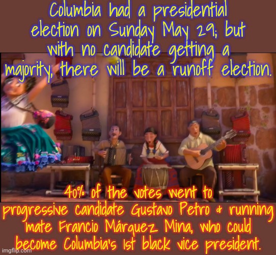 Both received death threats from the right. | Columbia had a presidential election on Sunday May 29; but with no candidate getting a majority, there will be a runoff election. 40% of the votes went to progressive candidate Gustavo Petro & running mate Francio Márquez Mina, who could become Columbia's 1st black vice president. | image tagged in mirabel,finance,big oil,racism,environmental,democratic socialism | made w/ Imgflip meme maker