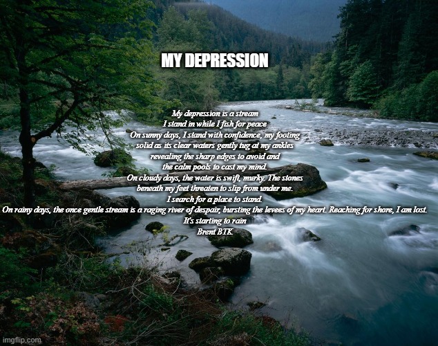 My Depression | My depression is a stream I stand in while I fish for peace
On sunny days, I stand with confidence, my footing solid as its clear waters gently tug at my ankles revealing the sharp edges to avoid and the calm pools to cast my mind.
On cloudy days, the water is swift, murky. The stones beneath my feet threaten to slip from under me. I search for a place to stand.
On rainy days, the once gentle stream is a raging river of despair, bursting the levees of my heart. Reaching for shore, I am lost.
It's starting to rain
Brent BTK; MY DEPRESSION | image tagged in river | made w/ Imgflip meme maker
