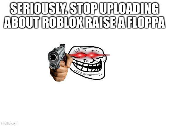 Blank White Template | SERIOUSLY. STOP UPLOADING ABOUT ROBLOX RAISE A FLOPPA | image tagged in blank white template | made w/ Imgflip meme maker