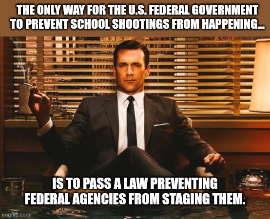 About the only way. | THE ONLY WAY FOR THE U.S. FEDERAL GOVERNMENT TO PREVENT SCHOOL SHOOTINGS FROM HAPPENING... IS TO PASS A LAW PREVENTING FEDERAL AGENCIES FROM STAGING THEM. | image tagged in memes | made w/ Imgflip meme maker