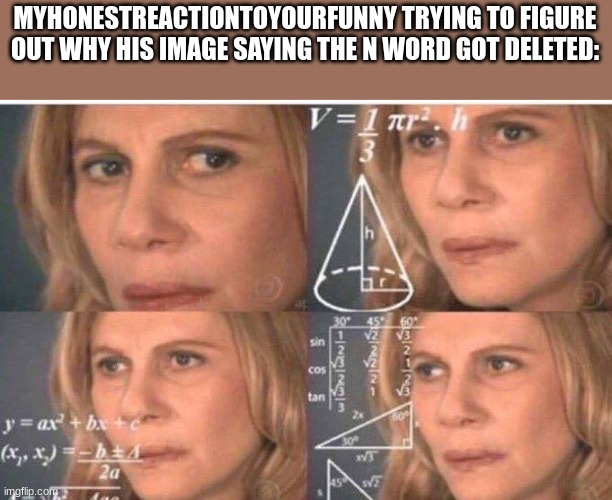 Math lady/Confused lady | MYHONESTREACTIONTOYOURFUNNY TRYING TO FIGURE OUT WHY HIS IMAGE SAYING THE N WORD GOT DELETED: | image tagged in math lady/confused lady | made w/ Imgflip meme maker